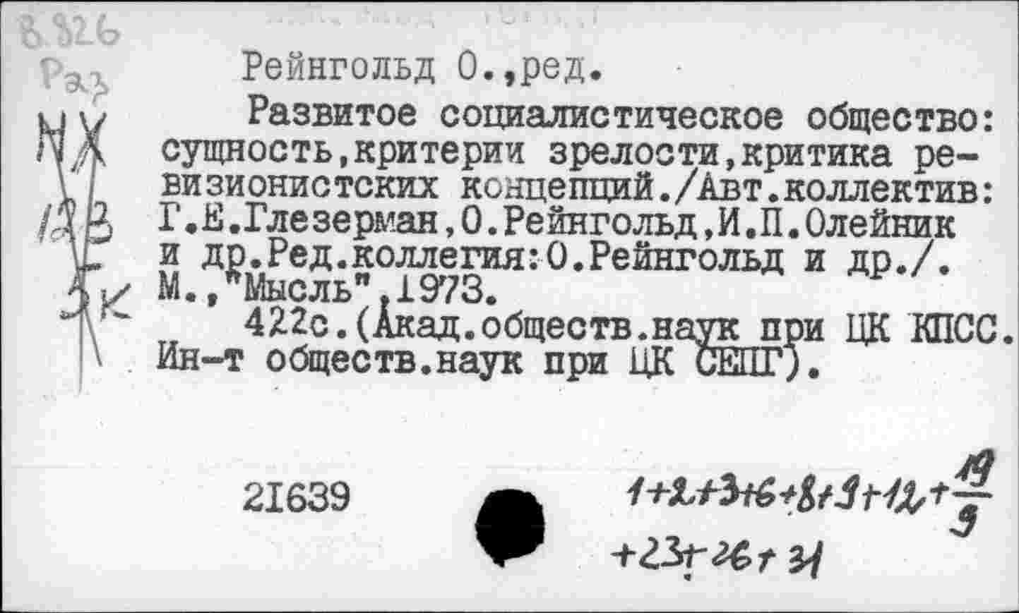 ﻿
Рейнгольд О.,ред.
у у Развитое социалистическое общество:
,‘у Д	сущность,критерии зрелости,критика ре-
\ визионистских концепций./Авт.коллектив:
/д Р, Г • £. Гле зерман, 0. Ре йнгольд, И. П. Олейник
и. и др.Ред.коллегия:0.Рейнгольд и др./.
М.»Мысль".1973.
422с.(Акад.обществ.наук при ЦК КПСС.
Д Ин-т обществ.наук при ЦК СЕПГ).
21639
